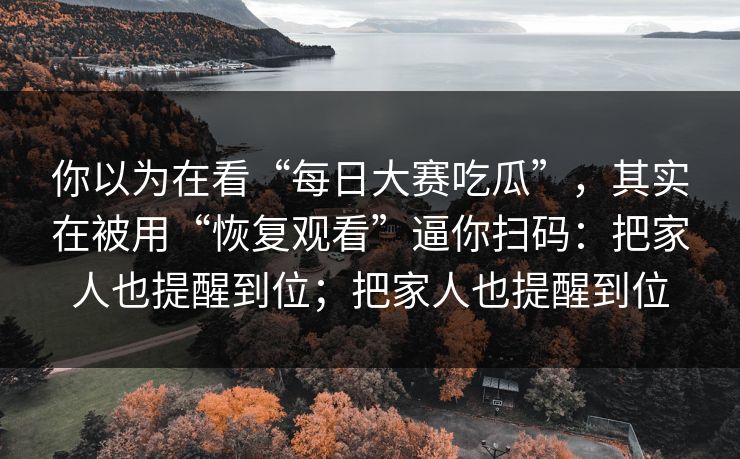 你以为在看“每日大赛吃瓜”，其实在被用“恢复观看”逼你扫码：把家人也提醒到位；把家人也提醒到位