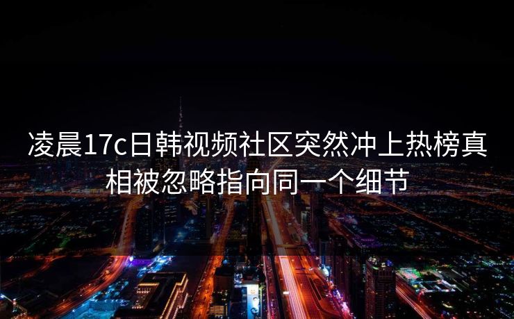 凌晨17c日韩视频社区突然冲上热榜真相被忽略指向同一个细节 凌晨17c日韩视频社区突然冲上热榜真相被忽略指向同一个细节