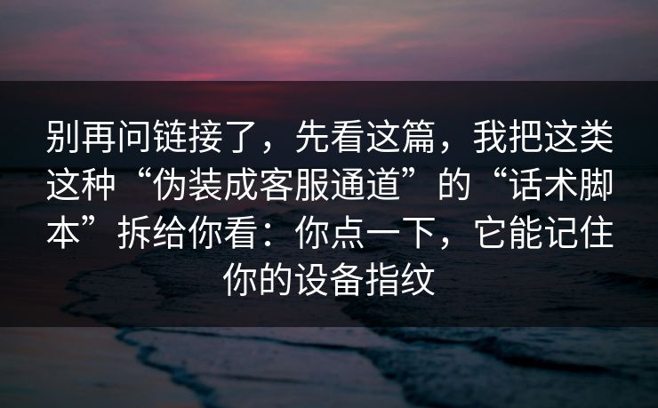 别再问链接了,先看这篇,我把这类这种“伪装成客服通道”的“话术脚本”拆给你看:你点一下,它能记住你的设备指纹 别再问链接了,先看这篇,我把这类这种“伪装成客服通道”的“话术脚本”拆给你看:你点一下,它能记住你的设备指纹