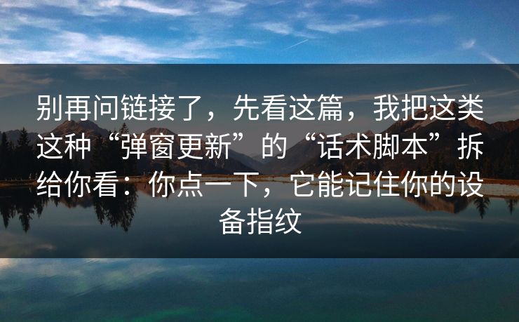 别再问链接了，先看这篇，我把这类这种“弹窗更新”的“话术脚本”拆给你看：你点一下，它能记住你的设备指纹