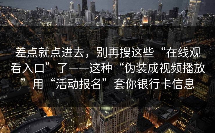差点就点进去，别再搜这些“在线观看入口”了——这种“伪装成视频播放”用“活动报名”套你银行卡信息
