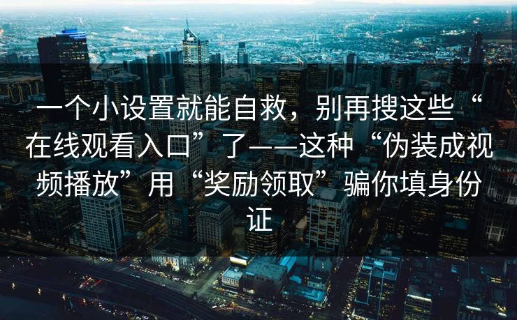 一个小设置就能自救,别再搜这些“在线观看入口”了——这种“伪装成视频播放”用“奖励领取”骗你填身份证 一个小设置就能自救,别再搜这些“在线观看入口”了——这种“伪装成视频播放”用“奖励领取”骗你填身份证