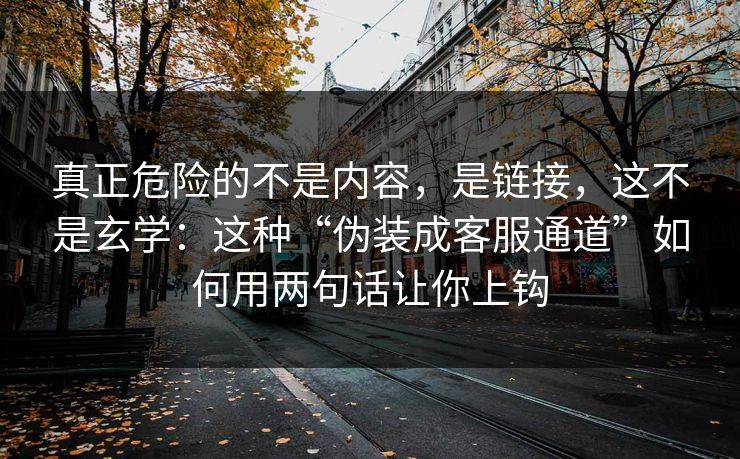 真正危险的不是内容，是链接，这不是玄学：这种“伪装成客服通道”如何用两句话让你上钩