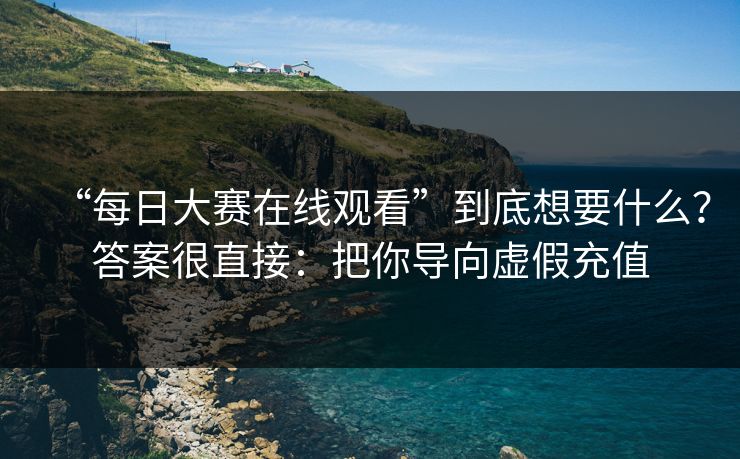 “每日大赛在线观看”到底想要什么？答案很直接：把你导向虚假充值