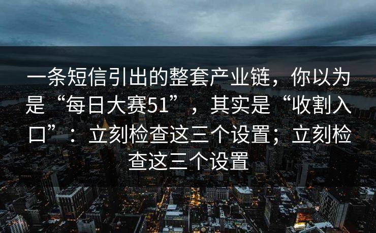 一条短信引出的整套产业链，你以为是“每日大赛51”，其实是“收割入口”：立刻检查这三个设置；立刻检查这三个设置