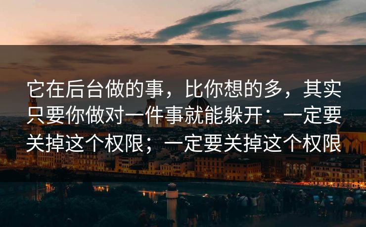 它在后台做的事，比你想的多，其实只要你做对一件事就能躲开：一定要关掉这个权限；一定要关掉这个权限