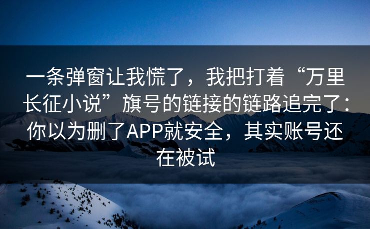 一条弹窗让我慌了，我把打着“万里长征小说”旗号的链接的链路追完了：你以为删了APP就安全，其实账号还在被试