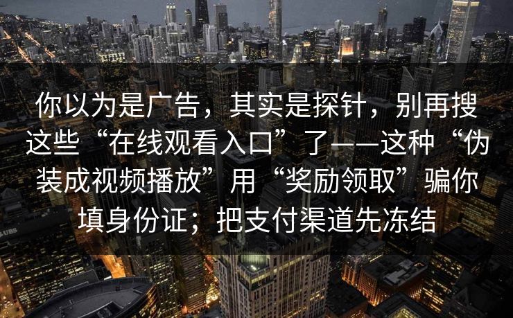 你以为是广告，其实是探针，别再搜这些“在线观看入口”了——这种“伪装成视频播放”用“奖励领取”骗你填身份证；把支付渠道先冻结