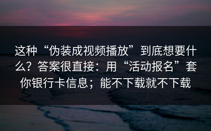 这种“伪装成视频播放”到底想要什么？答案很直接：用“活动报名”套你银行卡信息；能不下载就不下载