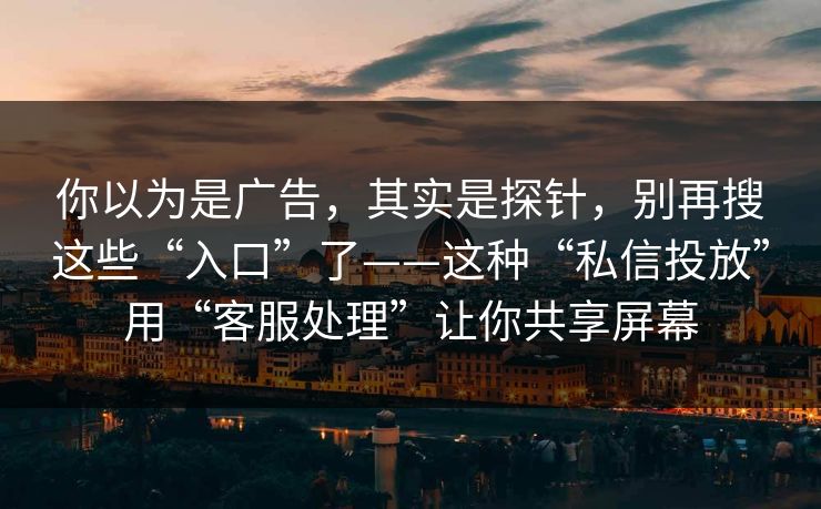 你以为是广告，其实是探针，别再搜这些“入口”了——这种“私信投放”用“客服处理”让你共享屏幕