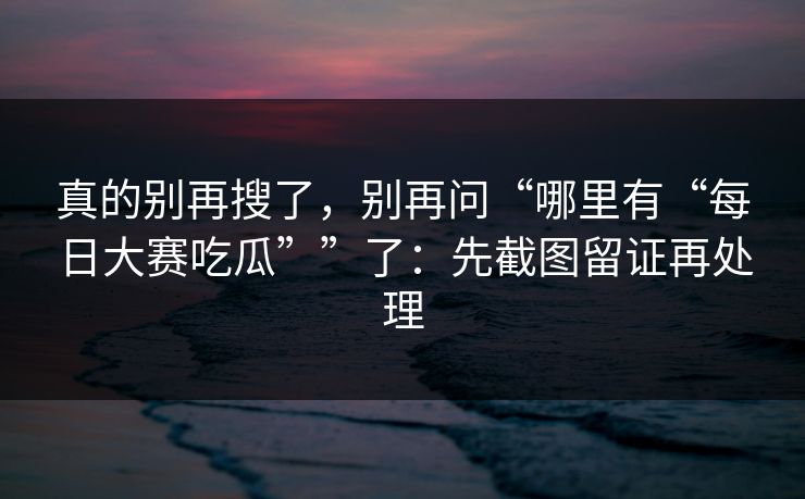 真的别再搜了，别再问“哪里有“每日大赛吃瓜””了：先截图留证再处理