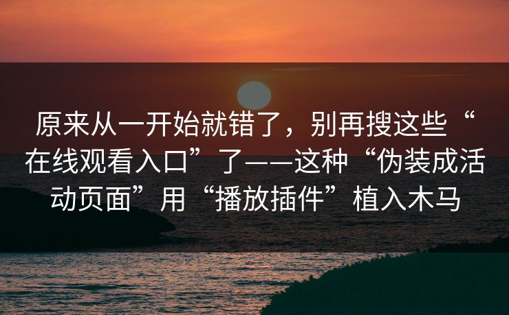 原来从一开始就错了，别再搜这些“在线观看入口”了——这种“伪装成活动页面”用“播放插件”植入木马