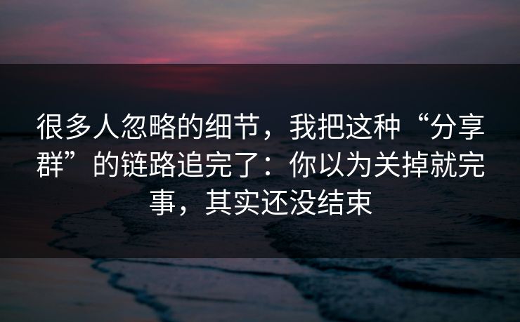 很多人忽略的细节，我把这种“分享群”的链路追完了：你以为关掉就完事，其实还没结束