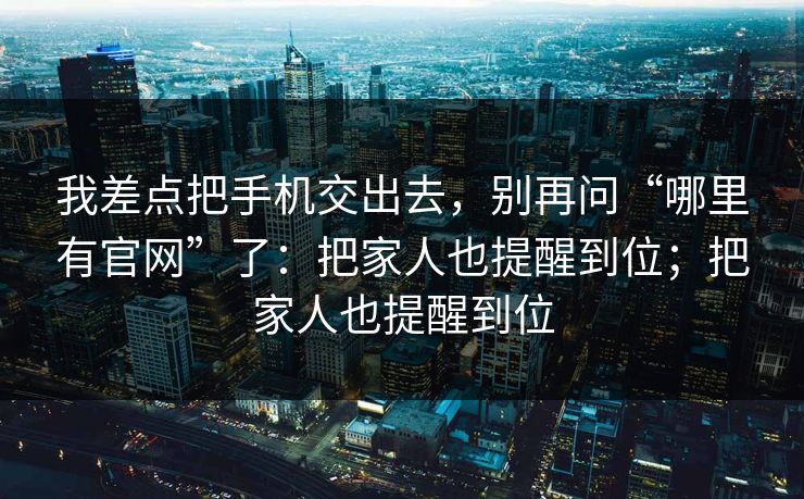 我差点把手机交出去，别再问“哪里有官网”了：把家人也提醒到位；把家人也提醒到位