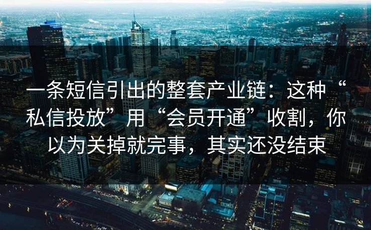 一条短信引出的整套产业链：这种“私信投放”用“会员开通”收割，你以为关掉就完事，其实还没结束