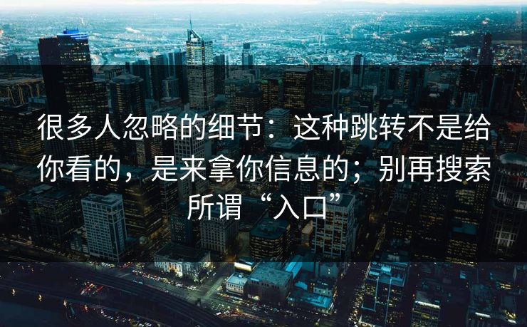 很多人忽略的细节：这种跳转不是给你看的，是来拿你信息的；别再搜索所谓“入口”