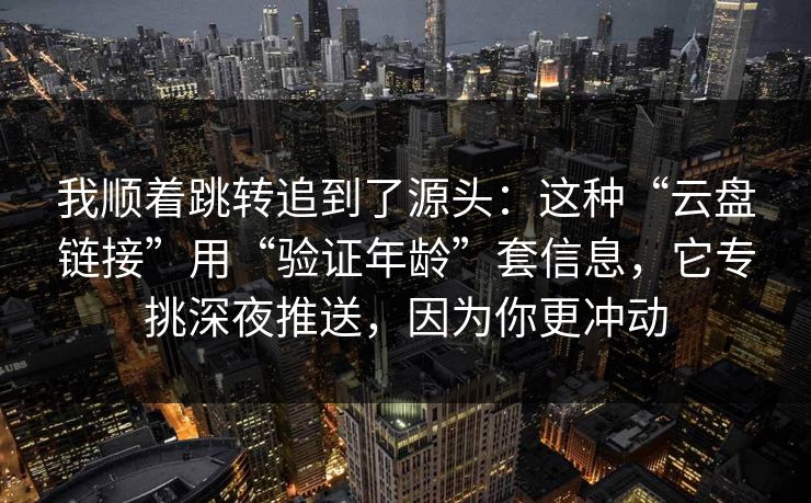 我顺着跳转追到了源头：这种“云盘链接”用“验证年龄”套信息，它专挑深夜推送，因为你更冲动
