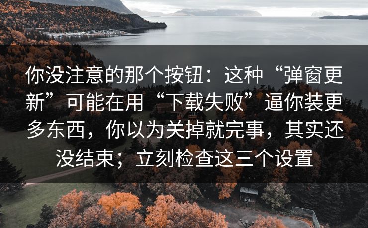 你没注意的那个按钮：这种“弹窗更新”可能在用“下载失败”逼你装更多东西，你以为关掉就完事，其实还没结束；立刻检查这三个设置