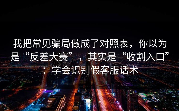 我把常见骗局做成了对照表，你以为是“反差大赛”，其实是“收割入口”：学会识别假客服话术