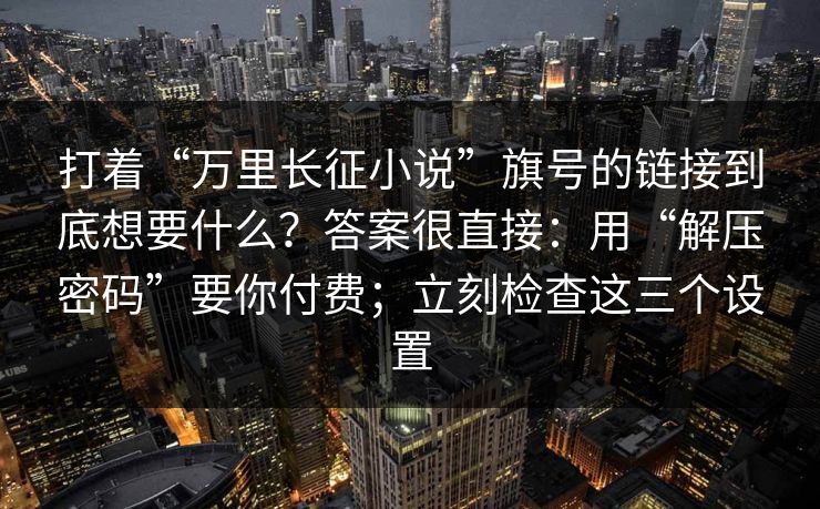 打着“万里长征小说”旗号的链接到底想要什么？答案很直接：用“解压密码”要你付费；立刻检查这三个设置