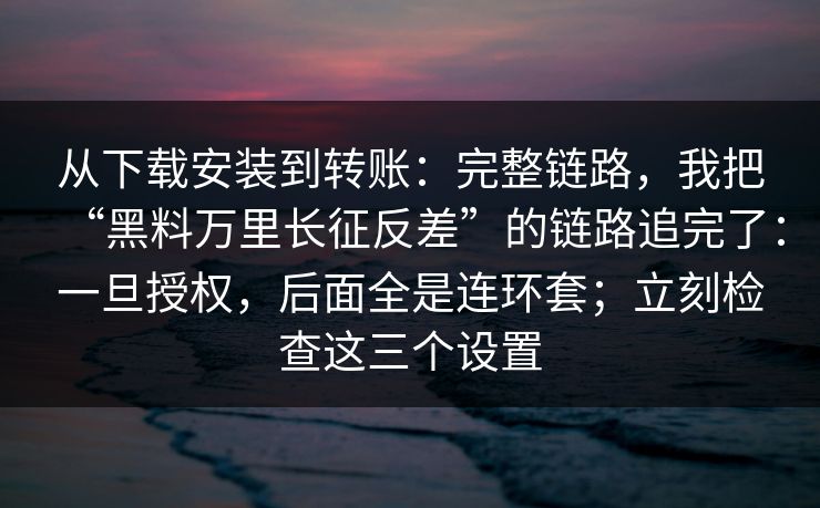 从下载安装到转账：完整链路，我把“黑料万里长征反差”的链路追完了：一旦授权，后面全是连环套；立刻检查这三个设置