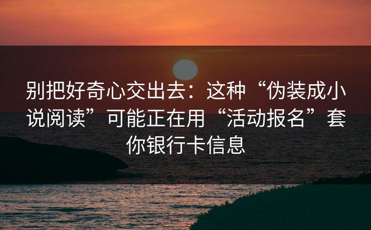 别把好奇心交出去：这种“伪装成小说阅读”可能正在用“活动报名”套你银行卡信息