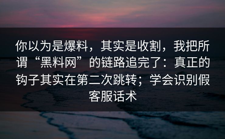 你以为是爆料，其实是收割，我把所谓“黑料网”的链路追完了：真正的钩子其实在第二次跳转；学会识别假客服话术