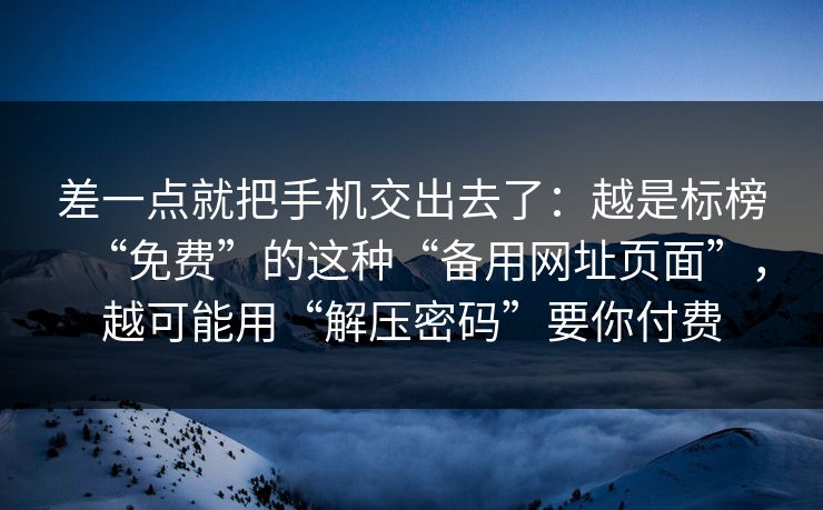 差一点就把手机交出去了：越是标榜“免费”的这种“备用网址页面”，越可能用“解压密码”要你付费