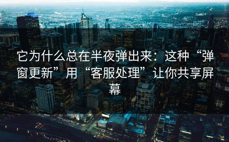 它为什么总在半夜弹出来：这种“弹窗更新”用“客服处理”让你共享屏幕