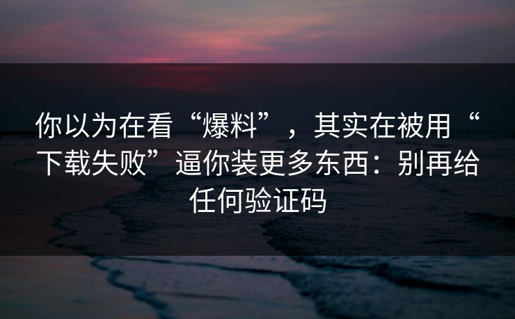 你以为在看“爆料”，其实在被用“下载失败”逼你装更多东西：别再给任何验证码