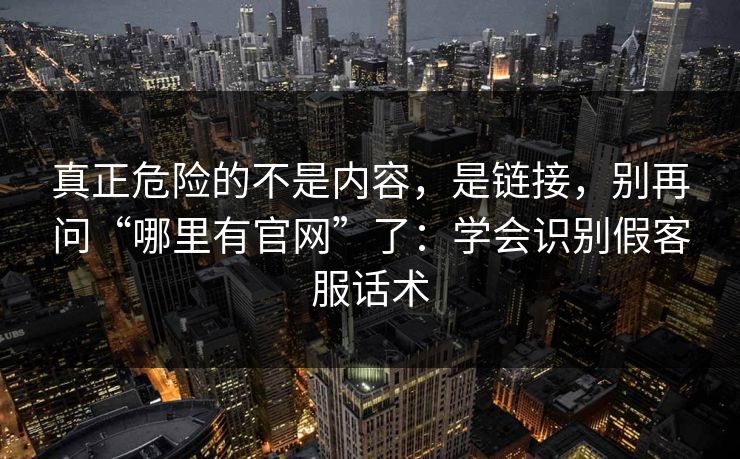 真正危险的不是内容，是链接，别再问“哪里有官网”了：学会识别假客服话术