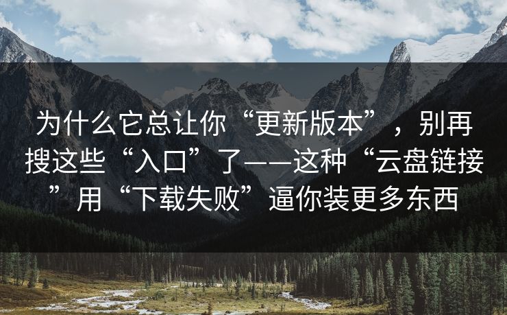 为什么它总让你“更新版本”，别再搜这些“入口”了——这种“云盘链接”用“下载失败”逼你装更多东西