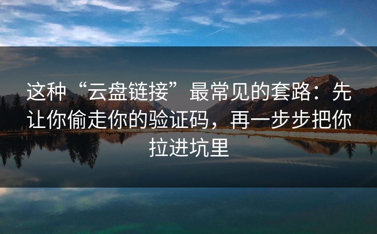 这种“云盘链接”最常见的套路：先让你偷走你的验证码，再一步步把你拉进坑里