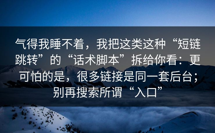 气得我睡不着，我把这类这种“短链跳转”的“话术脚本”拆给你看：更可怕的是，很多链接是同一套后台；别再搜索所谓“入口”