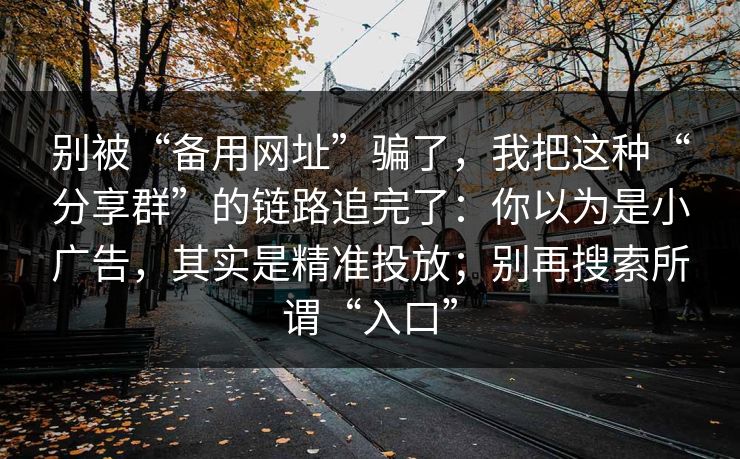 别被“备用网址”骗了，我把这种“分享群”的链路追完了：你以为是小广告，其实是精准投放；别再搜索所谓“入口”