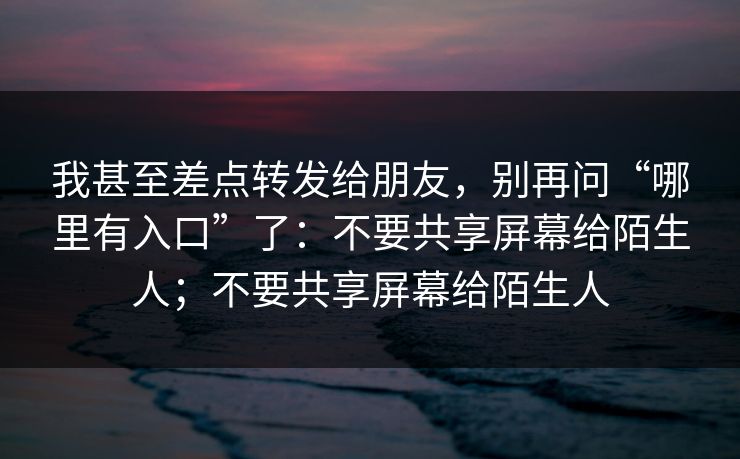 我甚至差点转发给朋友，别再问“哪里有入口”了：不要共享屏幕给陌生人；不要共享屏幕给陌生人