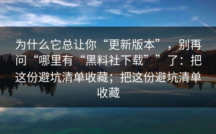 为什么它总让你“更新版本”，别再问“哪里有“黑料社下载””了：把这份避坑清单收藏；把这份避坑清单收藏