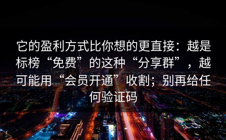 它的盈利方式比你想的更直接:越是标榜“免费”的这种“分享群”,越可能用“会员开通”收割;别再给任何验证码 它的盈利方式比你想的更直接:越是标榜“免费”的这种“分享群”,越可能用“会员开通”收割;别再给任何验证码