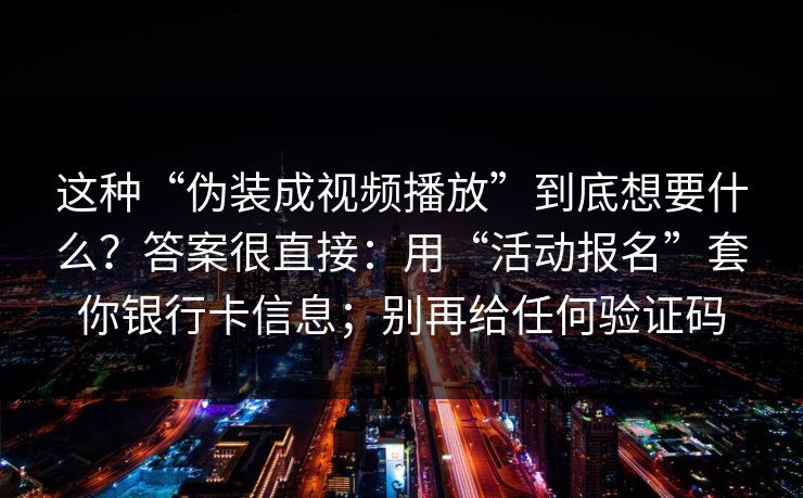 这种“伪装成视频播放”到底想要什么?答案很直接:用“活动报名”套你银行卡信息;别再给任何验证码 这种“伪装成视频播放”到底想要什么?答案很直接:用“活动报名”套你银行卡信息;别再给任何验证码