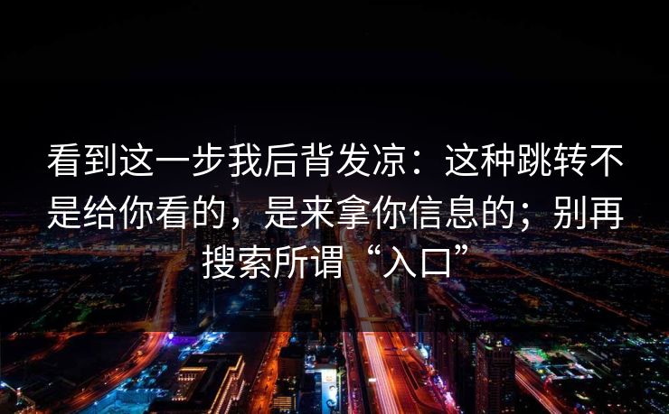 看到这一步我后背发凉:这种跳转不是给你看的,是来拿你信息的;别再搜索所谓“入口” 看到这一步我后背发凉:这种跳转不是给你看的,是来拿你信息的;别再搜索所谓“入口”