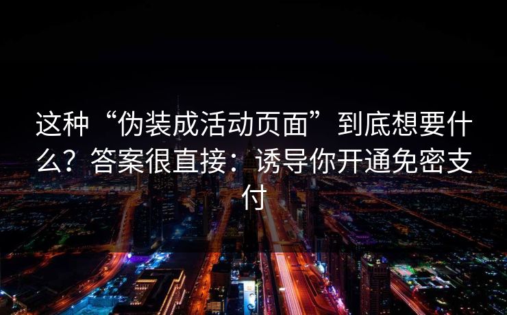 这种“伪装成活动页面”到底想要什么?答案很直接:诱导你开通免密支付 这种“伪装成活动页面”到底想要什么?答案很直接:诱导你开通免密支付