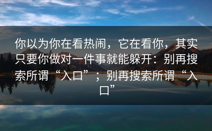 你以为你在看热闹,它在看你,其实只要你做对一件事就能躲开:别再搜索所谓“入口”;别再搜索所谓“入口” 你以为你在看热闹,它在看你,其实只要你做对一件事就能躲开:别再搜索所谓“入口”;别再搜索所谓“入口”