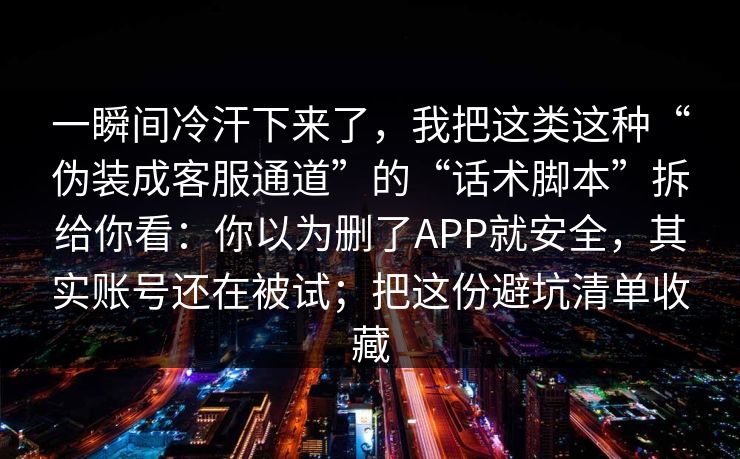 一瞬间冷汗下来了,我把这类这种“伪装成客服通道”的“话术脚本”拆给你看:你以为删了APP就安全,其实账号还在被试;把这份避坑清单收藏 一瞬间冷汗下来了,我把这类这种“伪装成客服通道”的“话术脚本”拆给你看:你以为删了APP就安全,其实账号还在被试;把这份避坑清单收藏