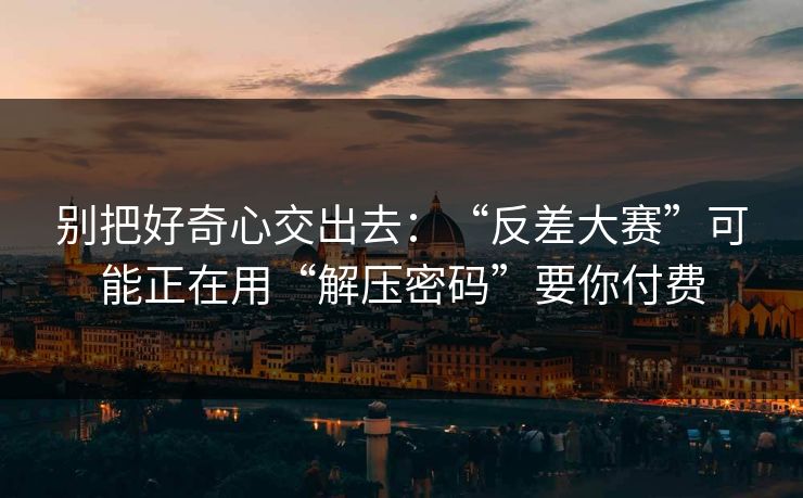 别把好奇心交出去:“反差大赛”可能正在用“解压密码”要你付费 别把好奇心交出去:“反差大赛”可能正在用“解压密码”要你付费