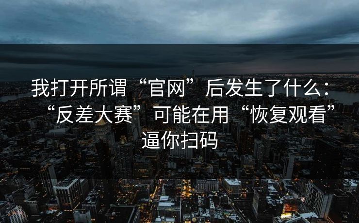 我打开所谓“官网”后发生了什么:“反差大赛”可能在用“恢复观看”逼你扫码 我打开所谓“官网”后发生了什么:“反差大赛”可能在用“恢复观看”逼你扫码