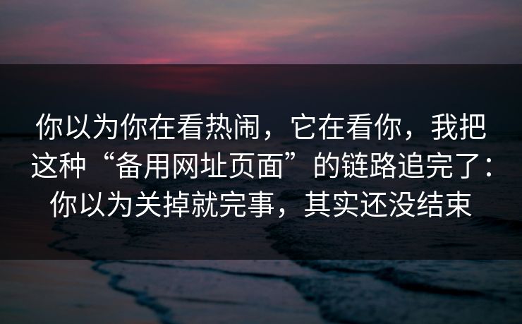 你以为你在看热闹,它在看你,我把这种“备用网址页面”的链路追完了:你以为关掉就完事,其实还没结束 你以为你在看热闹,它在看你,我把这种“备用网址页面”的链路追完了:你以为关掉就完事,其实还没结束