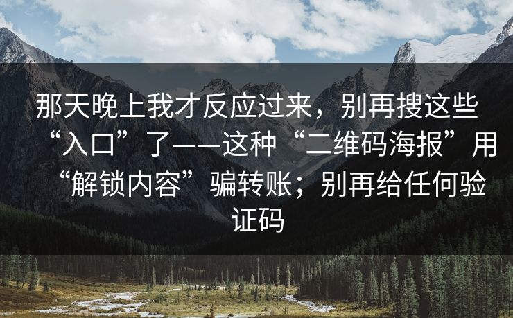 那天晚上我才反应过来,别再搜这些“入口”了——这种“二维码海报”用“解锁内容”骗转账;别再给任何验证码 那天晚上我才反应过来,别再搜这些“入口”了——这种“二维码海报”用“解锁内容”骗转账;别再给任何验证码