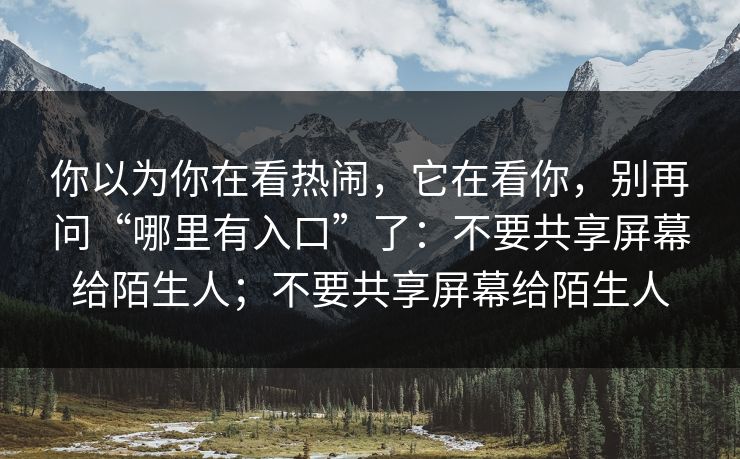 你以为你在看热闹,它在看你,别再问“哪里有入口”了:不要共享屏幕给陌生人;不要共享屏幕给陌生人 你以为你在看热闹,它在看你,别再问“哪里有入口”了:不要共享屏幕给陌生人;不要共享屏幕给陌生人