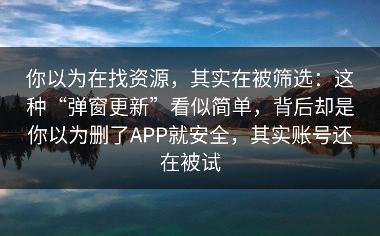 你以为在找资源,其实在被筛选:这种“弹窗更新”看似简单,背后却是你以为删了APP就安全,其实账号还在被试 你以为在找资源,其实在被筛选:这种“弹窗更新”看似简单,背后却是你以为删了APP就安全,其实账号还在被试
