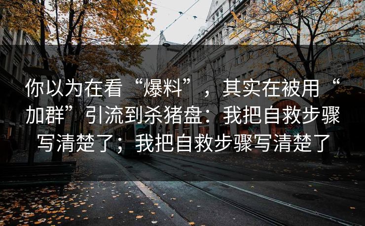 你以为在看“爆料”,其实在被用“加群”引流到杀猪盘:我把自救步骤写清楚了;我把自救步骤写清楚了 你以为在看“爆料”,其实在被用“加群”引流到杀猪盘:我把自救步骤写清楚了;我把自救步骤写清楚了